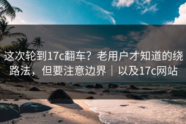 这次轮到17c翻车？老用户才知道的绕路法，但要注意边界｜以及17c网站