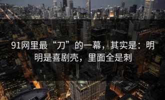 91网里最“刀”的一幕，其实是：明明是喜剧壳，里面全是刺