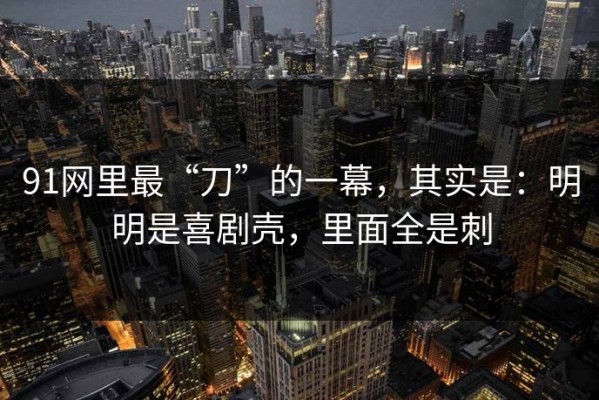 91网里最“刀”的一幕，其实是：明明是喜剧壳，里面全是刺