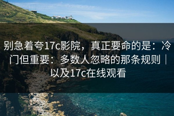 别急着夸17c影院，真正要命的是：冷门但重要：多数人忽略的那条规则｜以及17c在线观看