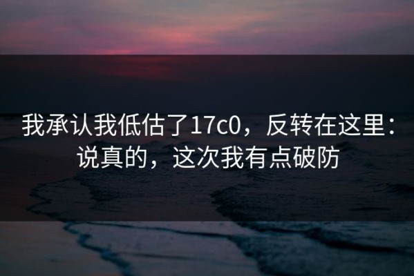 我承认我低估了17c0，反转在这里：说真的，这次我有点破防