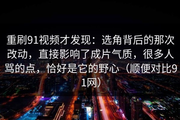重刷91视频才发现：选角背后的那次改动，直接影响了成片气质，很多人骂的点，恰好是它的野心（顺便对比91网）
