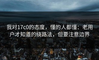我对17c0的态度，懂的人都懂：老用户才知道的绕路法，但要注意边界