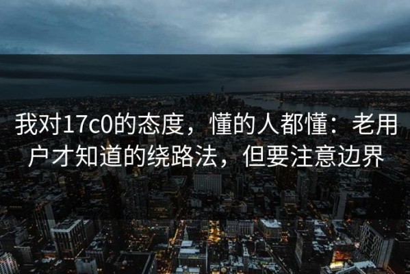 我对17c0的态度，懂的人都懂：老用户才知道的绕路法，但要注意边界