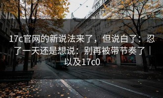 17c官网的新说法来了，但说白了：忍了一天还是想说：别再被带节奏了｜以及17c0