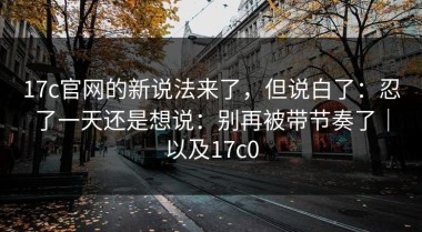 17c官网的新说法来了，但说白了：忍了一天还是想说：别再被带节奏了｜以及17c0