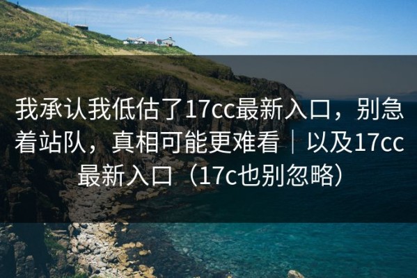 我承认我低估了17cc最新入口，别急着站队，真相可能更难看｜以及17cc最新入口（17c也别忽略）