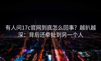 有人问17c官网到底怎么回事？越扒越深：背后还牵扯到另一个人