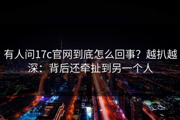 有人问17c官网到底怎么回事？越扒越深：背后还牵扯到另一个人