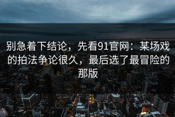 别急着下结论，先看91官网：某场戏的拍法争论很久，最后选了最冒险的那版