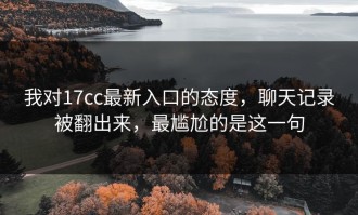 我对17cc最新入口的态度，聊天记录被翻出来，最尴尬的是这一句