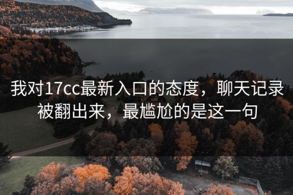 我对17cc最新入口的态度，聊天记录被翻出来，最尴尬的是这一句