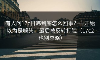 有人问17c日韩到底怎么回事？一开始以为是噱头，最后被反转打脸（17c2也别忽略）