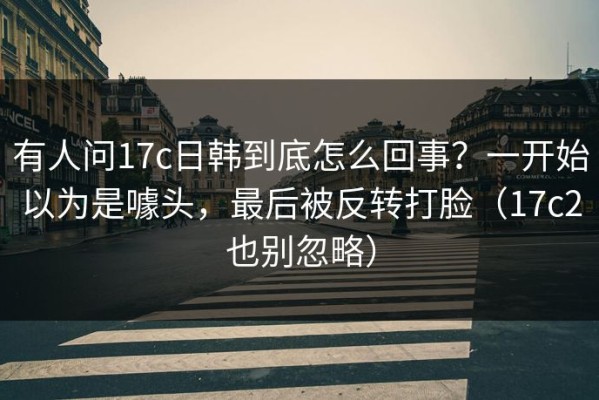 有人问17c日韩到底怎么回事？一开始以为是噱头，最后被反转打脸（17c2也别忽略）
