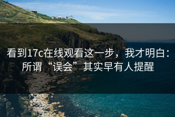 看到17c在线观看这一步，我才明白：所谓“误会”其实早有人提醒