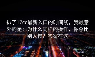 扒了17cc最新入口的时间线，我最意外的是：为什么同样的操作，你总比别人慢？答案在这