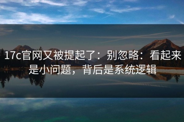 17c官网又被提起了：别忽略：看起来是小问题，背后是系统逻辑