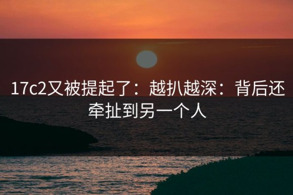17c2又被提起了：越扒越深：背后还牵扯到另一个人