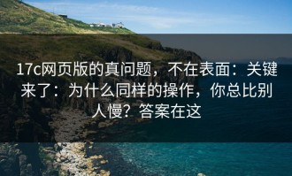 17c网页版的真问题，不在表面：关键来了：为什么同样的操作，你总比别人慢？答案在这
