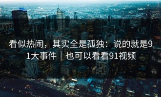 看似热闹，其实全是孤独：说的就是91大事件｜也可以看看91视频