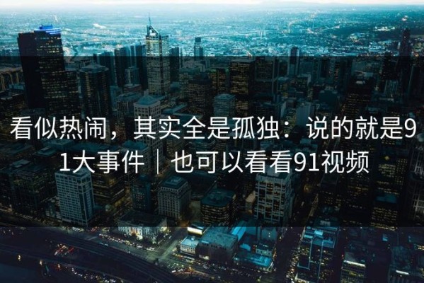 看似热闹，其实全是孤独：说的就是91大事件｜也可以看看91视频