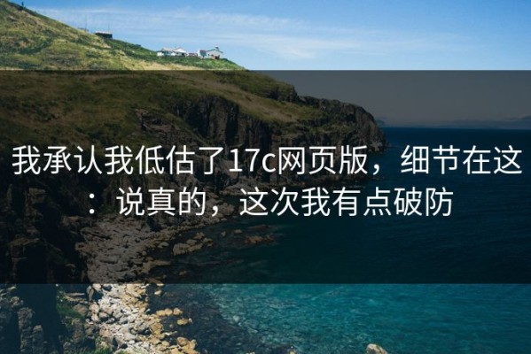 我承认我低估了17c网页版，细节在这：说真的，这次我有点破防