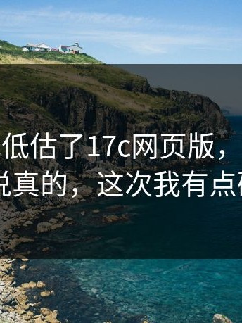 我承认我低估了17c网页版，细节在这：说真的，这次我有点破防
