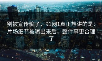 别被宣传骗了，91网1真正想讲的是：片场细节被曝出来后，整件事更合理了