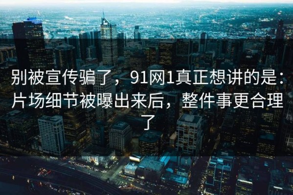 别被宣传骗了，91网1真正想讲的是：片场细节被曝出来后，整件事更合理了