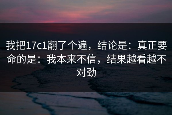 我把17c1翻了个遍，结论是：真正要命的是：我本来不信，结果越看越不对劲