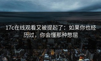 17c在线观看又被提起了：如果你也经历过，你会懂那种憋屈