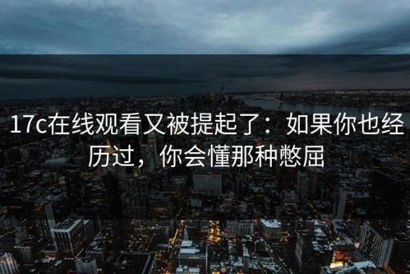 17c在线观看又被提起了：如果你也经历过，你会懂那种憋屈