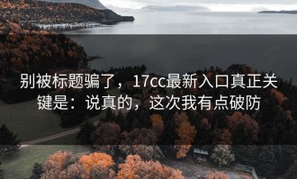 别被标题骗了，17cc最新入口真正关键是：说真的，这次我有点破防