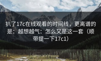 扒了17c在线观看的时间线，更离谱的是：越想越气：怎么又是这一套（顺带提一下17c1）