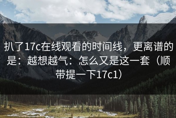 扒了17c在线观看的时间线，更离谱的是：越想越气：怎么又是这一套（顺带提一下17c1）