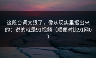 这段台词太狠了，像从现实里抠出来的：说的就是91视频（顺便对比91网0）