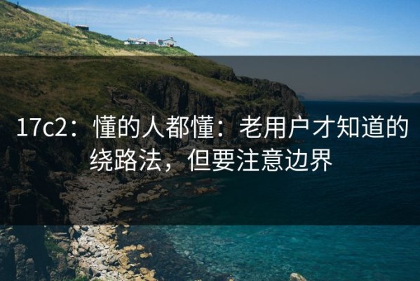 17c2：懂的人都懂：老用户才知道的绕路法，但要注意边界