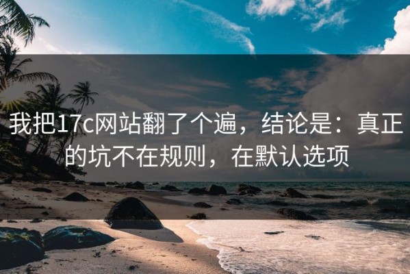 我把17c网站翻了个遍，结论是：真正的坑不在规则，在默认选项
