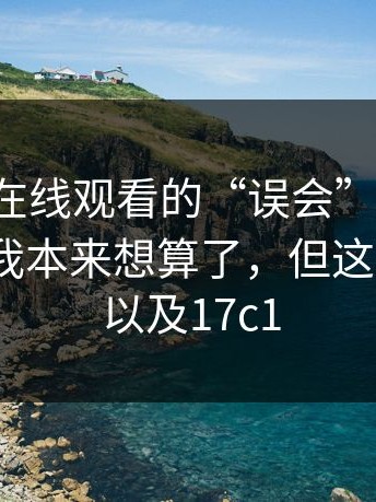 关于17c在线观看的“误会”，一句话概括：我本来想算了，但这次不行｜以及17c1