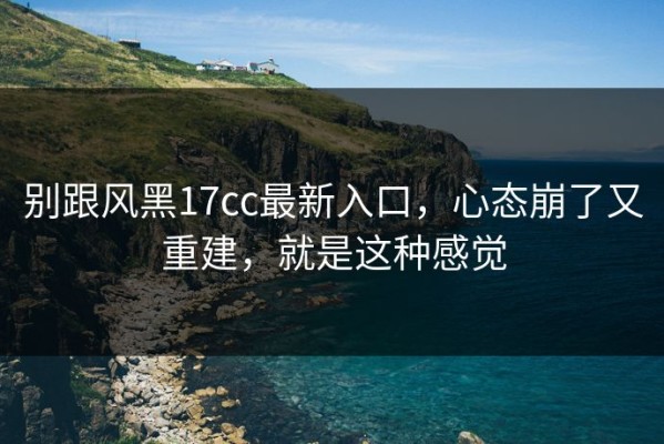 别跟风黑17cc最新入口，心态崩了又重建，就是这种感觉
