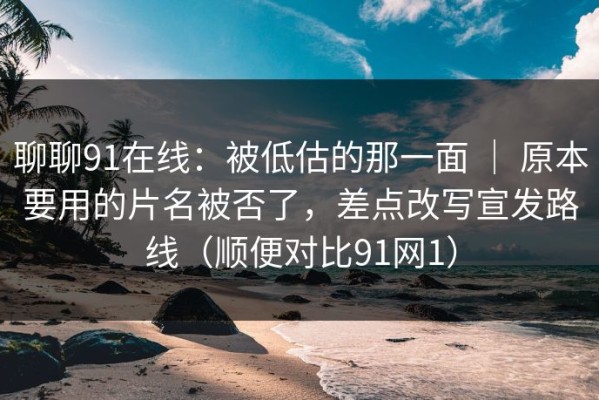 聊聊91在线：被低估的那一面 ｜ 原本要用的片名被否了，差点改写宣发路线（顺便对比91网1）