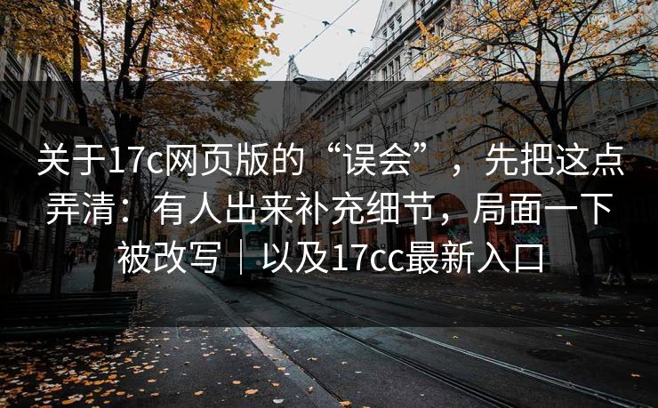 关于17c网页版的“误会”，先把这点弄清：有人出来补充细节，局面一下被改写｜以及17cc最新入口