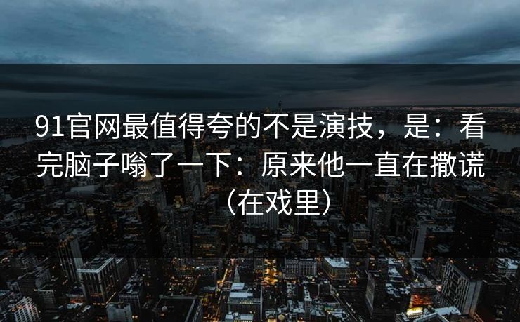 91官网最值得夸的不是演技，是：看完脑子嗡了一下：原来他一直在撒谎（在戏里）