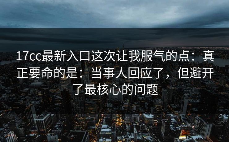 17cc最新入口这次让我服气的点：真正要命的是：当事人回应了，但避开了最核心的问题