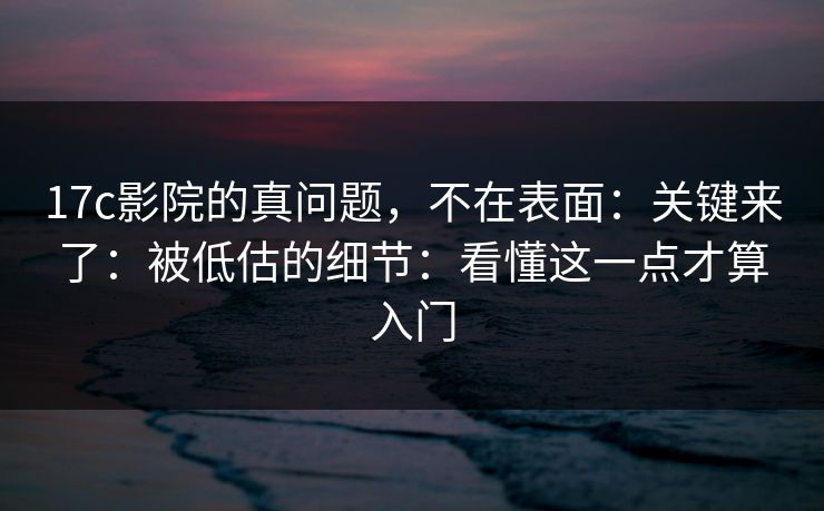 17c影院的真问题，不在表面：关键来了：被低估的细节：看懂这一点才算入门