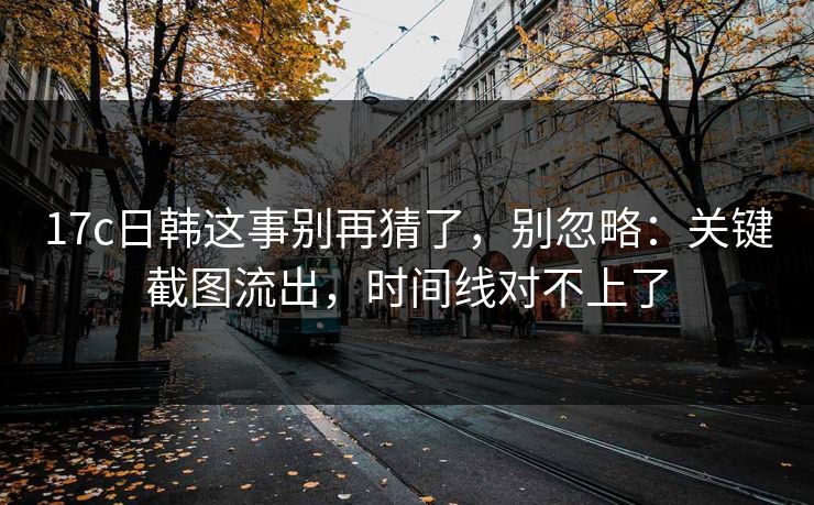 17c日韩这事别再猜了，别忽略：关键截图流出，时间线对不上了