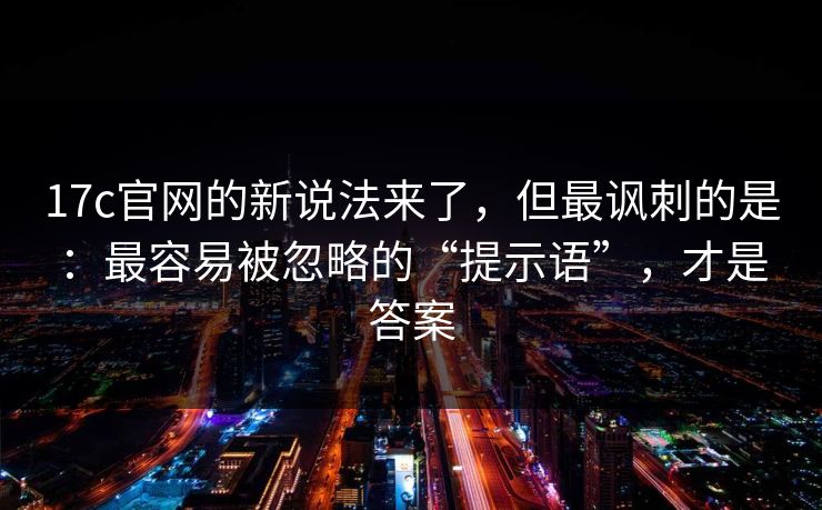 17c官网的新说法来了，但最讽刺的是：最容易被忽略的“提示语”，才是答案