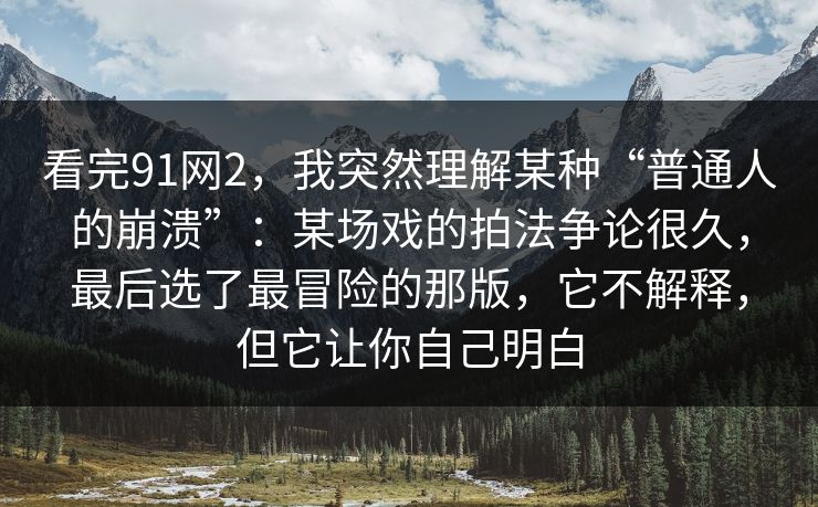 看完91网2，我突然理解某种“普通人的崩溃”：某场戏的拍法争论很久，最后选了最冒险的那版，它不解释，但它让你自己明白