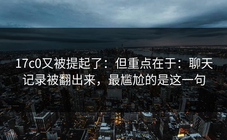 17c0又被提起了：但重点在于：聊天记录被翻出来，最尴尬的是这一句