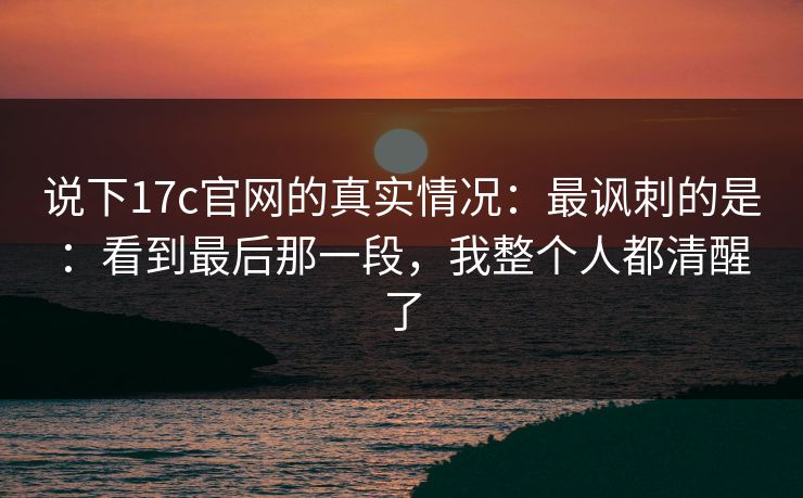 说下17c官网的真实情况：最讽刺的是：看到最后那一段，我整个人都清醒了